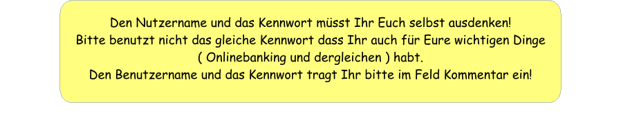 Den Nutzername und das Kennwort müsst Ihr Euch selbst ausdenken! Bitte benutzt nicht das gleiche Kennwort dass Ihr auch für Eure wichtigen Dinge ( Onlinebanking und dergleichen ) habt. Den Benutzername und das Kennwort tragt Ihr bitte im Feld Kommentar ein!